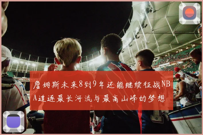 詹姆斯未来8到9年还能继续征战NBA追逐最长河流与最高山峰的梦想