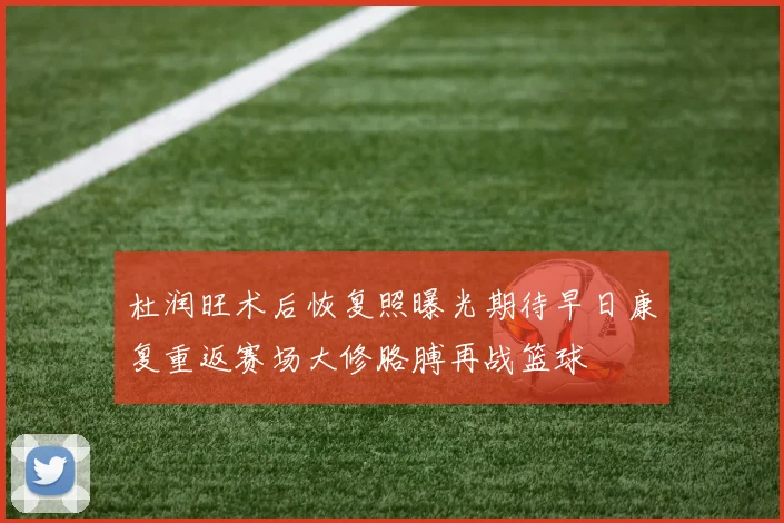杜润旺术后恢复照曝光期待早日康复重返赛场大修胳膊再战篮球