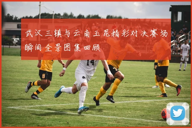 武汉三镇与云南玉昆精彩对决赛场瞬间全景图集回顾