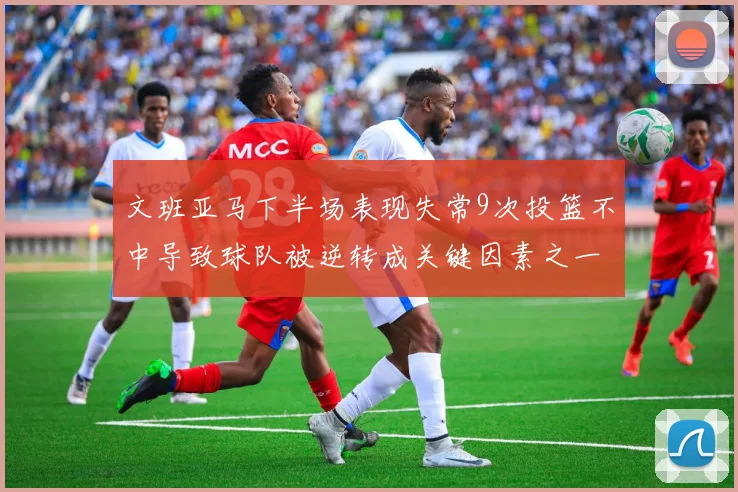 文班亚马下半场表现失常9次投篮不中导致球队被逆转成关键因素之一