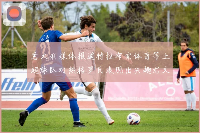 意大利媒体报道特拉布宗体育等土超球队对热格罗瓦表现出兴趣尤文图斯愿意出售这名球员