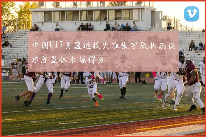 中国U17男篮远投失准张宇辰状态低迷陈昱休未能得分