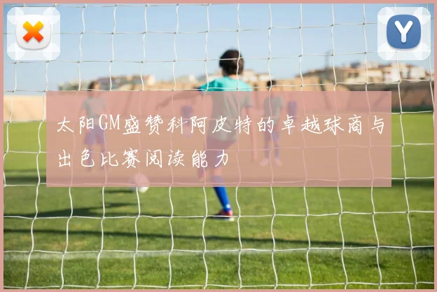 太阳GM盛赞科阿皮特的卓越球商与出色比赛阅读能力