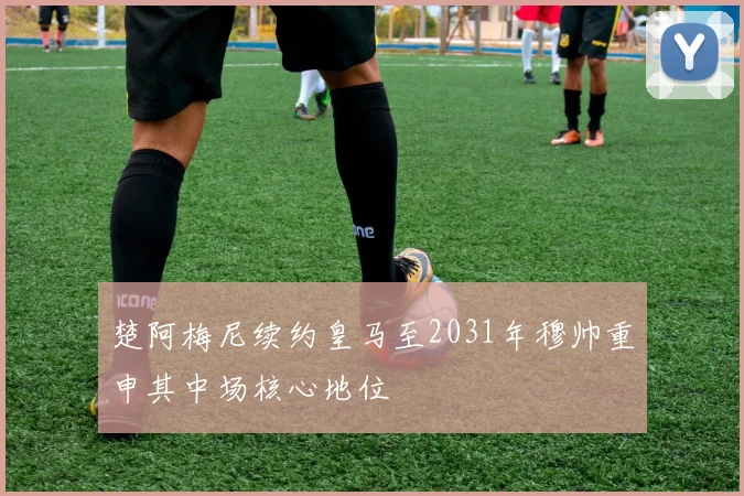 楚阿梅尼续约皇马至2031年穆帅重申其中场核心地位