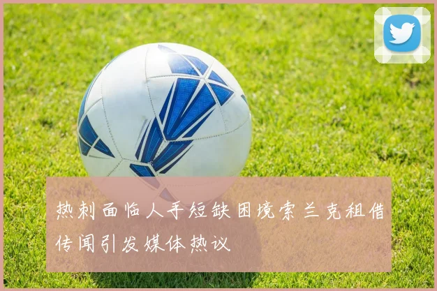 热刺面临人手短缺困境索兰克租借传闻引发媒体热议