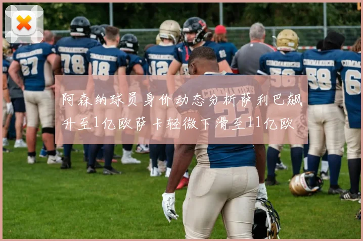 阿森纳球员身价动态分析萨利巴飙升至1亿欧萨卡轻微下滑至11亿欧