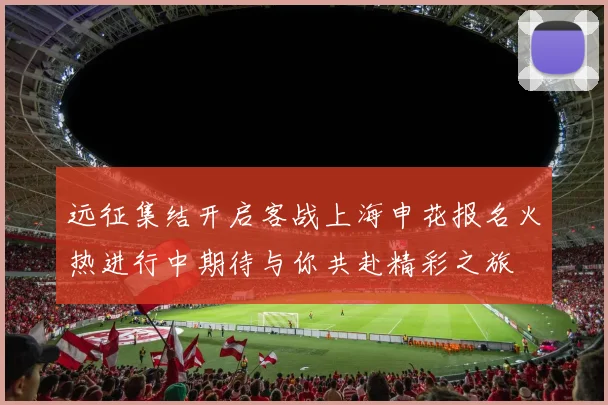 远征集结开启客战上海申花报名火热进行中期待与你共赴精彩之旅