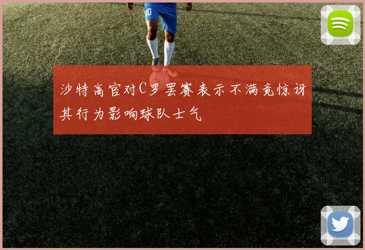 沙特高官对C罗罢赛表示不满竟惊讶其行为影响球队士气