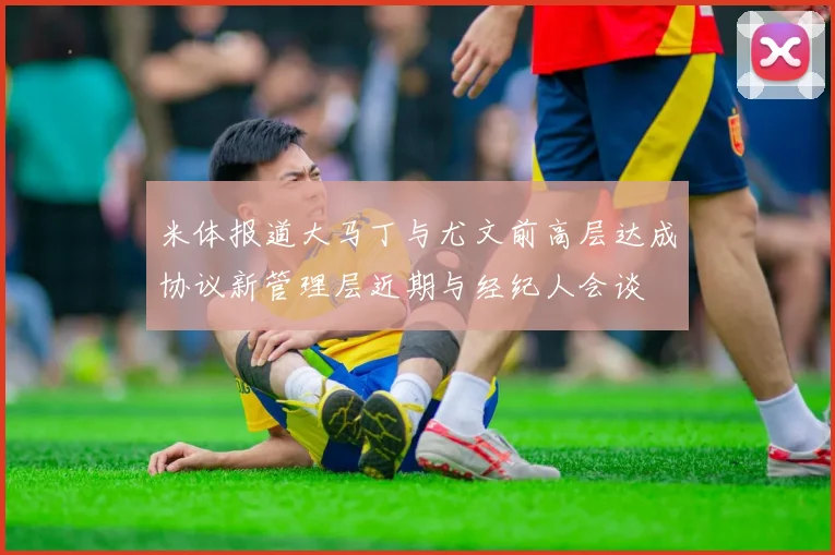 米体报道大马丁与尤文前高层达成协议新管理层近期与经纪人会谈