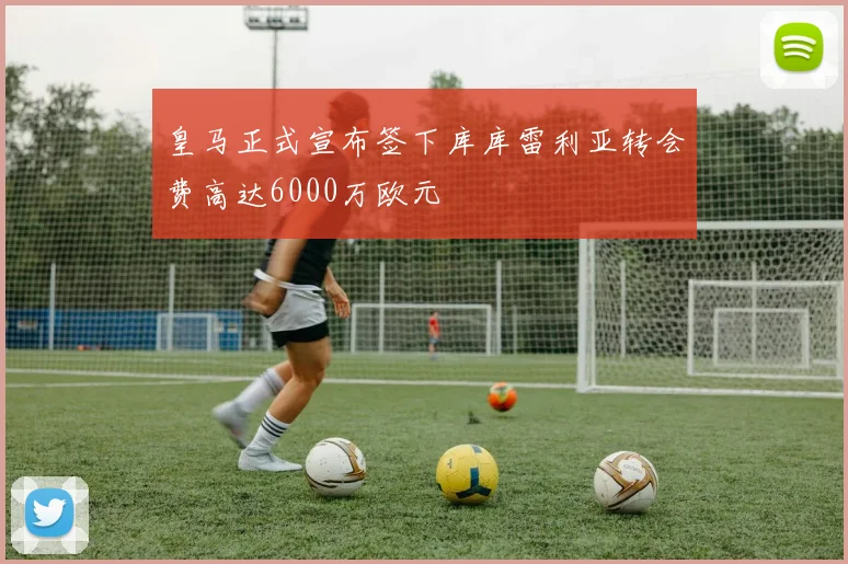 皇马正式宣布签下库库雷利亚转会费高达6000万欧元