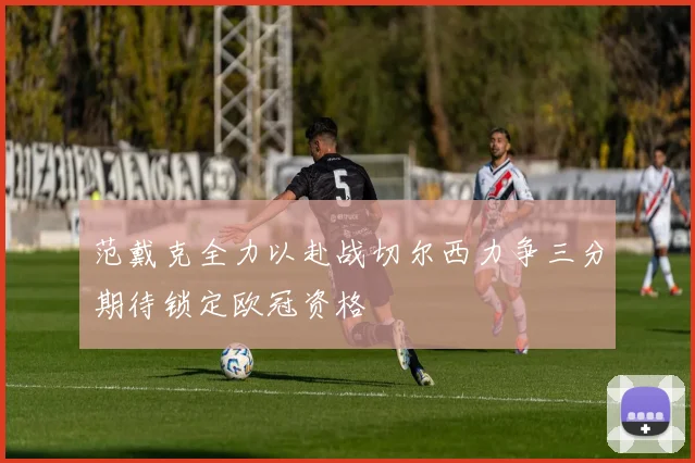 范戴克全力以赴战切尔西力争三分期待锁定欧冠资格